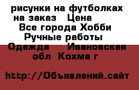 рисунки на футболках на заказ › Цена ­ 600 - Все города Хобби. Ручные работы » Одежда   . Ивановская обл.,Кохма г.